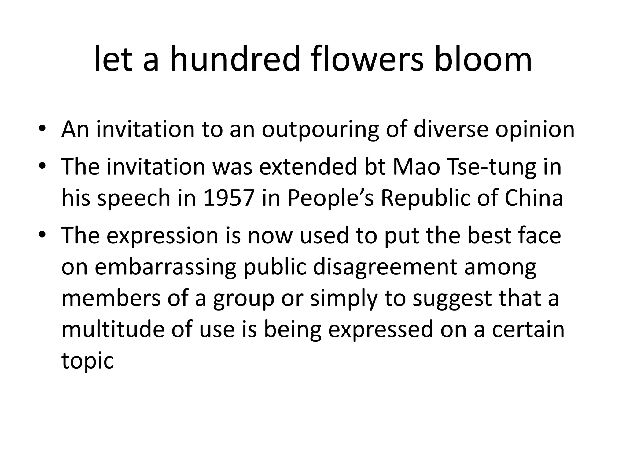 let a hundred flowers bloomAn invitation to an outpouring of diverse opinionThe invitation was extended bt Mao Tse-tung in his speech in 1957 in People’s Republic of ChinaThe expression is now used to put the best face on embarrassing public disagreement among members of a group or simply to suggest that a multitude of use is being expressed on a certain topic