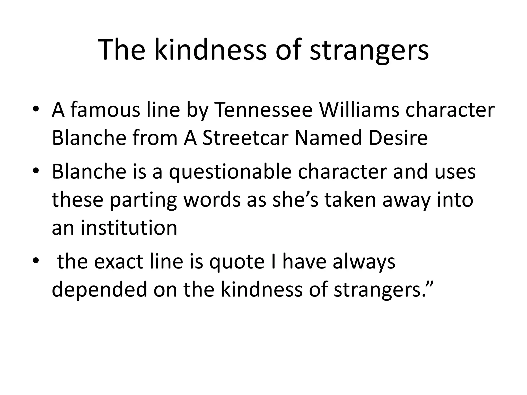 The kindness of strangersA famous line by Tennessee Williams character Blanche from A Streetcar Named DesireBlanche is a questionable character and uses these parting words as she’s taken away into an institution the exact line is quote I have always depended on the kindness of strangers.”