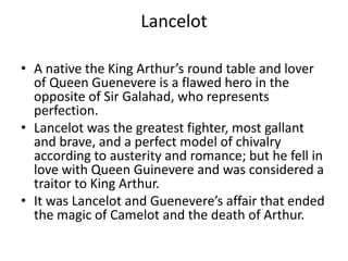 LancelotA native the King Arthur’s round table and lover of Queen Guenevere is a flawed hero in the opposite of Sir Galahad, who represents perfection.Lancelot was the greatest fighter, most gallant and brave, and a perfect model of chivalry according to austerity and romance; but he fell in love with Queen Guinevere and was considered a traitor to King Arthur.It was Lancelot and Guenevere’s affair that ended the magic of Camelot and the death of Arthur.