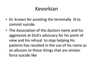KevorkianDr. known for assisting the terminally  ill to commit suicide.The Association of the doctors name and his aggressive at Dick’s advocacy for his point of view and his refusal  to stop helping his patients has resulted in the use of his name as an allusion to those things that are sinister force suicide like