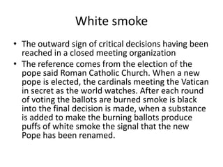 White smoke The outward sign of critical decisions having been reached in a closed meeting organizationThe reference comes from the election of the pope said Roman Catholic Church. When a new pope is elected, the cardinals meeting the Vatican in secret as the world watches. After each round of voting the ballots are burned smoke is black into the final decision is made, when a substance is added to make the burning ballots produce puffs of white smoke the signal that the new Pope has been renamed.