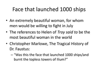 Face that launched 1000 shipsAn extremely beautiful woman, for whom men would be willing to fight in JulyThe references to Helen of Troy said to be the most beautiful woman in the worldChristopher Marlowe, The Tragical History of Dr. Faustus:“Was this the face that launched 1000 ships/and burnt the topless towers of Ilium?”