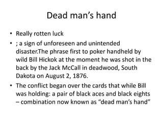 Dead man’s handReally rotten luck; a sign of unforeseen and unintended disaster.The phrase first to poker handheld by wild Bill Hickok at the moment he was shot in the back by the Jack McCall in deadwood, South Dakota on August 2, 1876.The conflict began over the cards that while Bill was holding: a pair of black aces and black eights – combination now known as “dead man’s hand”