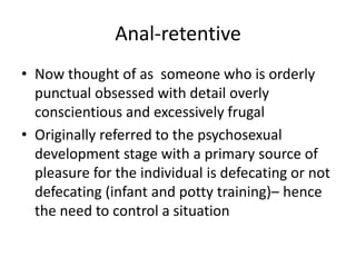 Anal-retentiveNow thought of as  someone who is orderly punctual obsessed with detail overly conscientious and excessively frugalOriginally referred to the psychosexual development stage with a primary source of pleasure for the individual is defecating or not defecating (infant and potty training)– hence the need to control a situation