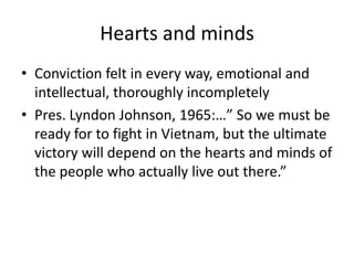 Hearts and mindsConviction felt in every way, emotional and intellectual, thoroughly incompletelyPres. Lyndon Johnson, 1965:…” So we must be ready for to fight in Vietnam, but the ultimate victory will depend on the hearts and minds of the people who actually live out there.”