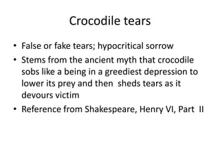 Crocodile tearsFalse or fake tears; hypocritical sorrowStems from the ancient myth that crocodile sobs like a being in a greediest depression to lower its prey and then  sheds tears as it devours victimReference from Shakespeare, Henry VI, Part  II