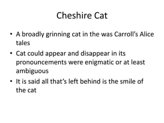 Cheshire CatA broadly grinning cat in the was Carroll’s Alice talesCat could appear and disappear in its pronouncements were enigmatic or at least ambiguousIt is said all that’s left behind is the smile of the cat
