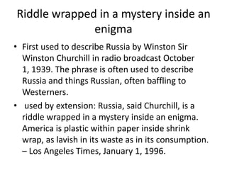 Riddle wrapped in a mystery inside an enigmaFirst used to describe Russia by Winston Sir Winston Churchill in radio broadcast October 1, 1939. The phrase is often used to describe Russia and things Russian, often baffling to Westerners.  used by extension: Russia, said Churchill, is a riddle wrapped in a mystery inside an enigma. America is plastic within paper inside shrink wrap, as lavish in its waste as in its consumption. – Los Angeles Times, January 1, 1996.