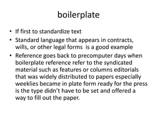 boilerplateIf first to standardize text Standard language that appears in contracts, wills, or other legal forms  is a good exampleReference goes back to precomputer days when boilerplate reference refer to the syndicated material such as features or columns editorials that was widely distributed to papers especially weeklies became in plate form ready for the press is the type didn’t have to be set and offered a way to fill out the paper.