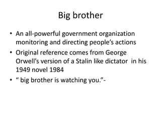 Big brotherAn all-powerful government organization monitoring and directing people’s actionsOriginal reference comes from George Orwell’s version of a Stalin like dictator  in his 1949 novel 1984“ big brother is watching you.”- 