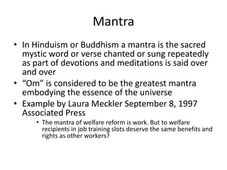 MantraIn Hinduism or Buddhism a mantra is the sacred mystic word or verse chanted or sung repeatedly as part of devotions and meditations is said over and over“Om” is considered to be the greatest mantra embodying the essence of the universeExample by Laura Meckler September 8, 1997 Associated PressThe mantra of welfare reform is work. But to welfare recipients in job training slots deserve the same benefits and rights as other workers?