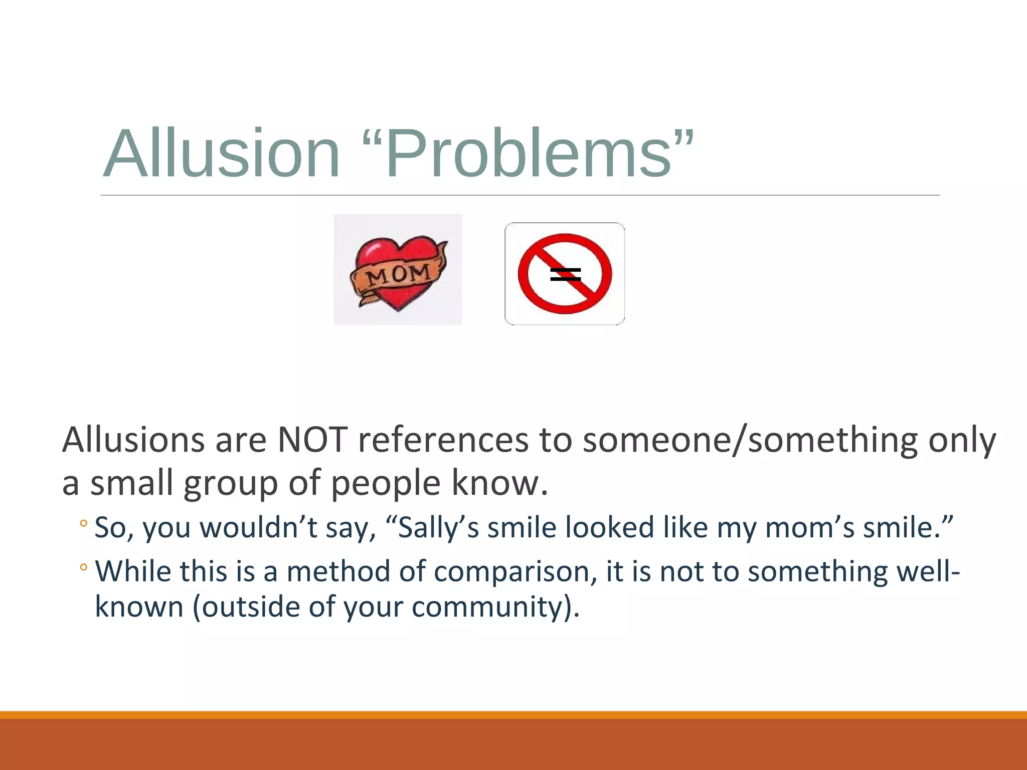 Allusion “Problems” 
= 
Allusions are NOT references to someone/something only 
a small group of people know. 
◦So, you wouldn’t say, “Sally’s smile looked like my mom’s smile.” 
◦While this is a method of comparison, it is not to something well-known 
(outside of your community). 
 