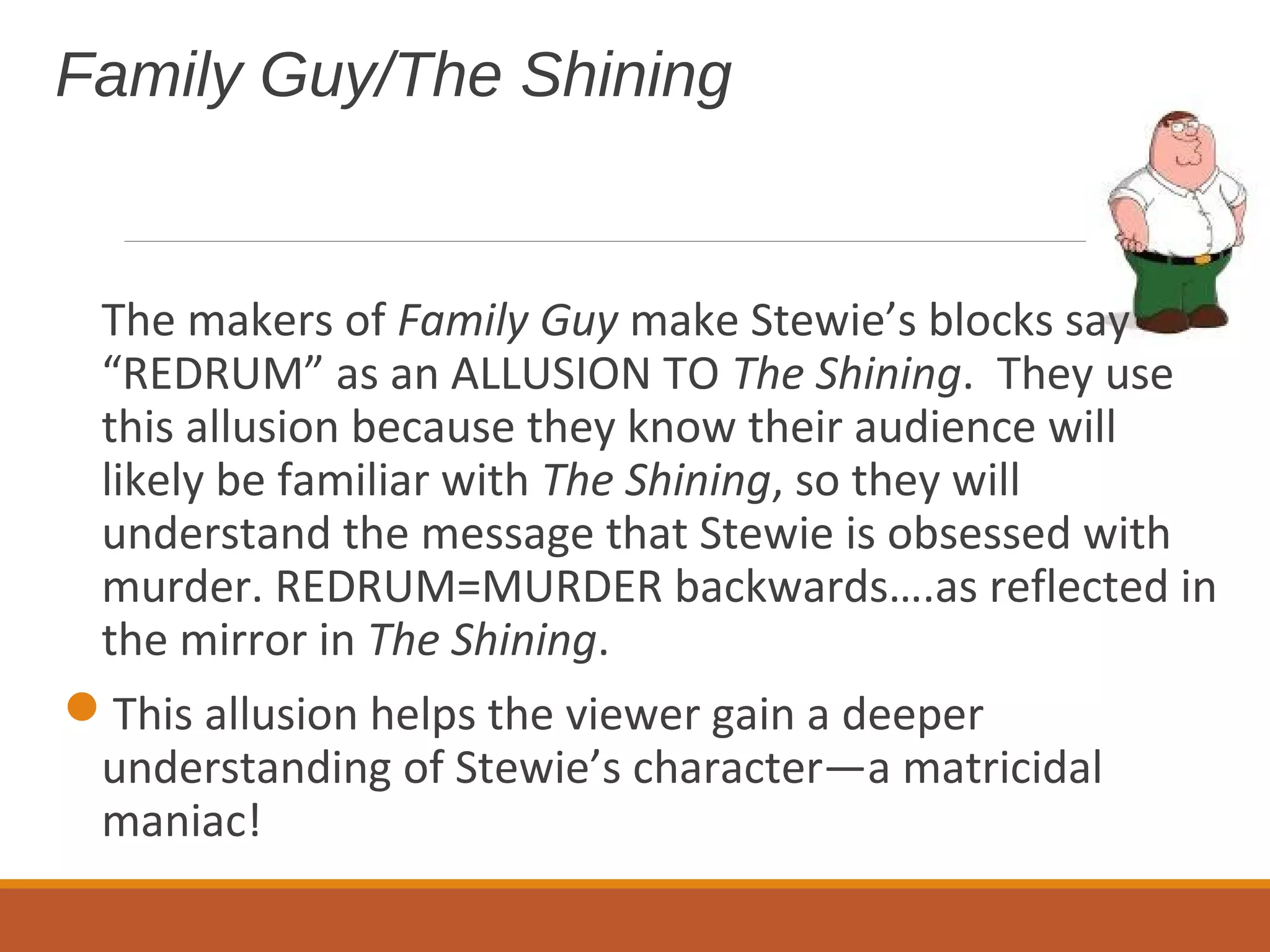 Family Guy/The Shining 
The makers of Family Guy make Stewie’s blocks say 
“REDRUM” as an ALLUSION TO The Shining. They use 
this allusion because they know their audience will 
likely be familiar with The Shining, so they will 
understand the message that Stewie is obsessed with 
murder. REDRUM=MURDER backwards….as reflected in 
the mirror in The Shining. 
This allusion helps the viewer gain a deeper 
understanding of Stewie’s character—a matricidal 
maniac! 
 