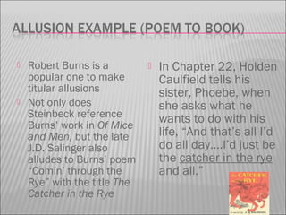  Robert Burns is a
popular one to make
titular allusions
 Not only does
Steinbeck reference
Burns’ work in Of Mice
and Men, but the late
J.D. Salinger also
alludes to Burns’ poem
“Comin’ through the
Rye” with the title The
Catcher in the Rye
 In Chapter 22, Holden
Caulfield tells his
sister, Phoebe, when
she asks what he
wants to do with his
life, “And that’s all I’d
do all day….I’d just be
the catcher in the rye
and all.”
 