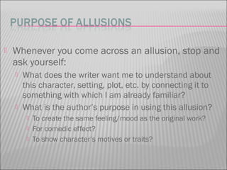  Whenever you come across an allusion, stop and
ask yourself:
 What does the writer want me to understand about
this character, setting, plot, etc. by connecting it to
something with which I am already familiar?
 What is the author’s purpose in using this allusion?
 To create the same feeling/mood as the original work?
 For comedic effect?
 To show character’s motives or traits?
 
