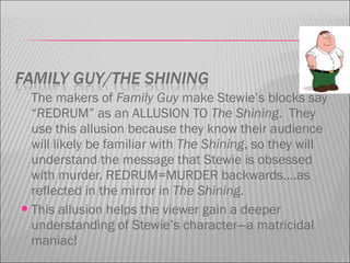 The makers of Family Guy make Stewie’s blocks say
“REDRUM” as an ALLUSION TO The Shining. They
use this allusion because they know their audience
will likely be familiar with The Shining, so they will
understand the message that Stewie is obsessed
with murder. REDRUM=MURDER backwards….as
reflected in the mirror in The Shining.
This allusion helps the viewer gain a deeper
understanding of Stewie’s character—a matricidal
maniac!
 