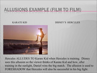 KARATE KID DISNEY’S HERCULES
Hercules ALLUDES TO Karate Kid when Hercules is training. Disney
uses this allusion so the viewer thinks of Karate Kid and how, after
training in the sunlight, Daniel wins the big match. The allusion is used to
FORESHADOW that Hercules will also be successful in his big fight.
 