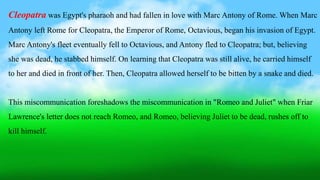 Cleopatra was Egypt's pharaoh and had fallen in love with Marc Antony of Rome. When Marc
Antony left Rome for Cleopatra, the Emperor of Rome, Octavious, began his invasion of Egypt.
Marc Antony's fleet eventually fell to Octavious, and Antony fled to Cleopatra; but, believing
she was dead, he stabbed himself. On learning that Cleopatra was still alive, he carried himself
to her and died in front of her. Then, Cleopatra allowed herself to be bitten by a snake and died.
This miscommunication foreshadows the miscommunication in "Romeo and Juliet" when Friar
Lawrence's letter does not reach Romeo, and Romeo, believing Juliet to be dead, rushes off to
kill himself.
 