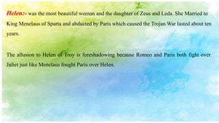 The allusion to Helen of Troy is foreshadowing because Romeo and Paris both fight over
Juliet just like Menelaus fought Paris over Helen.
Helen:- was the most beautiful woman and the daughter of Zeus and Leda. She Married to
King Menelaus of Sparta and abducted by Paris which caused the Trojan War lasted about ten
years.
 