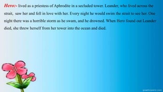 Hero:- lived as a priestess of Aphrodite in a secluded tower. Leander, who lived across the
strait, saw her and fell in love with her. Every night he would swim the strait to see her. One
night there was a horrible storm as he swam, and he drowned. When Hero found out Leander
died, she threw herself from her tower into the ocean and died.
 