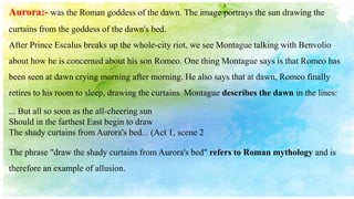Aurora:- was the Roman goddess of the dawn. The image portrays the sun drawing the
curtains from the goddess of the dawn's bed.
After Prince Escalus breaks up the whole-city riot, we see Montague talking with Benvolio
about how he is concerned about his son Romeo. One thing Montague says is that Romeo has
been seen at dawn crying morning after morning. He also says that at dawn, Romeo finally
retires to his room to sleep, drawing the curtains. Montague describes the dawn in the lines:
... But all so soon as the all-cheering sun
Should in the farthest East begin to draw
The shady curtains from Aurora's bed... (Act 1, scene 2
The phrase "draw the shady curtains from Aurora's bed" refers to Roman mythology and is
therefore an example of allusion.
 