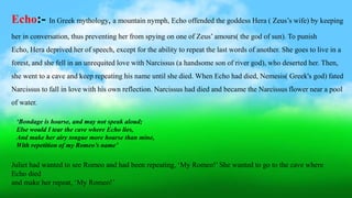 ‘Bondage is hoarse, and may not speak aloud;
Else would I tear the cave where Echo lies,
And make her airy tongue more hoarse than mine,
With repetition of my Romeo’s name’
Echo:- In Greek mythology, a mountain nymph, Echo offended the goddess Hera ( Zeus’s wife) by keeping
her in conversation, thus preventing her from spying on one of Zeus’ amours( the god of sun). To punish
Echo, Hera deprived her of speech, except for the ability to repeat the last words of another. She goes to live in a
forest, and she fell in an unrequited love with Narcissus (a handsome son of river god), who deserted her. Then,
she went to a cave and keep repeating his name until she died. When Echo had died, Nemesis( Greek's god) fated
Narcissus to fall in love with his own reflection. Narcissus had died and became the Narcissus flower near a pool
of water.
Juliet had wanted to see Romeo and had been repeating, ‘My Romeo!’ She wanted to go to the cave where
Echo died
and make her repeat, ‘My Romeo!’
 