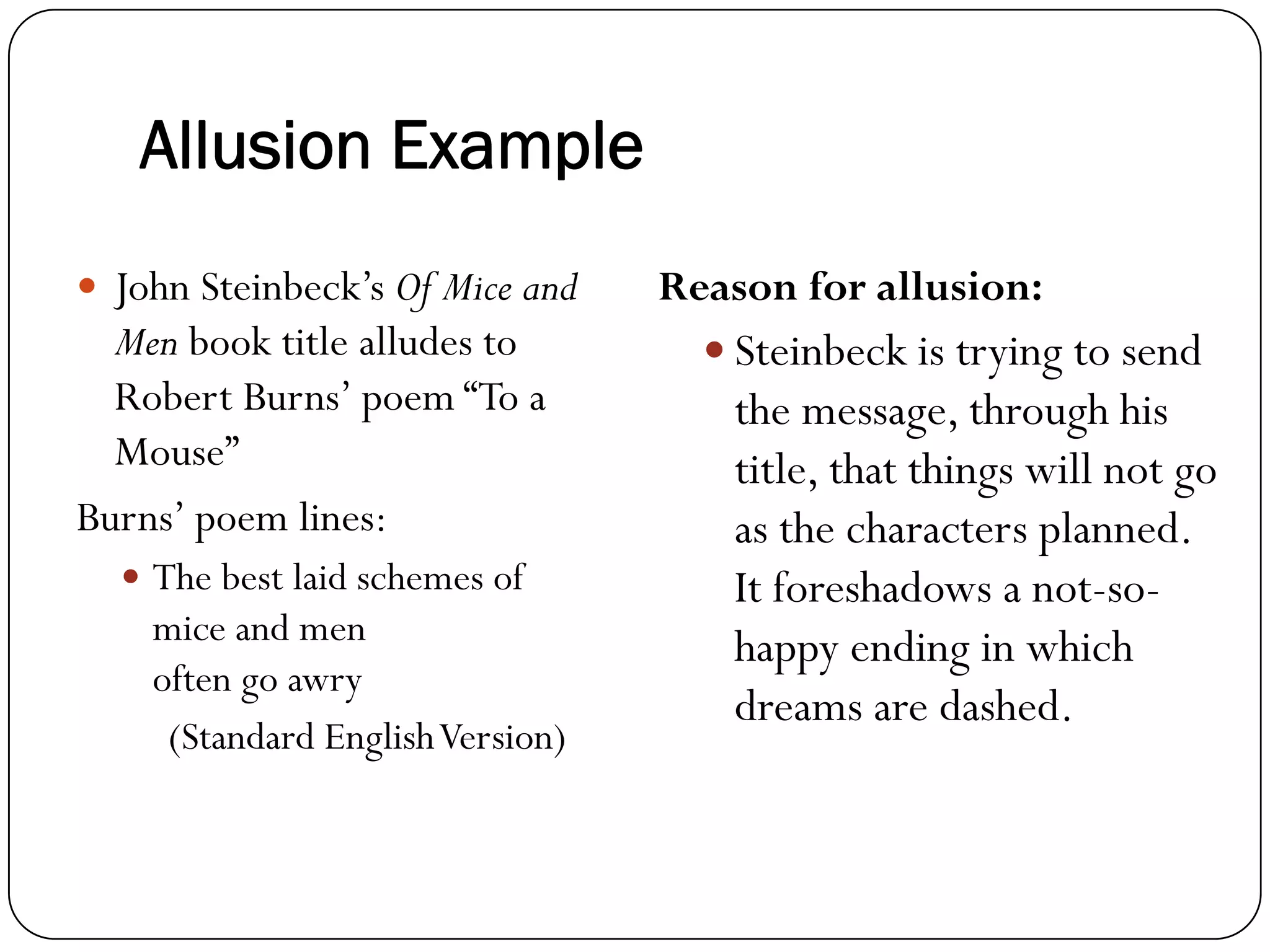 Allusion Example
John Steinbeck’s Of Mice and
Men book title alludes to
Robert Burns’ poem “To a
Mouse”
Burns’ poem lines:
The best laid schemes of
mice and men
often go awry
(Standard EnglishVersion)
Reason for allusion:
Steinbeck is trying to send
the message, through his
title, that things will not go
as the characters planned.
It foreshadows a not-so-
happy ending in which
dreams are dashed.
 