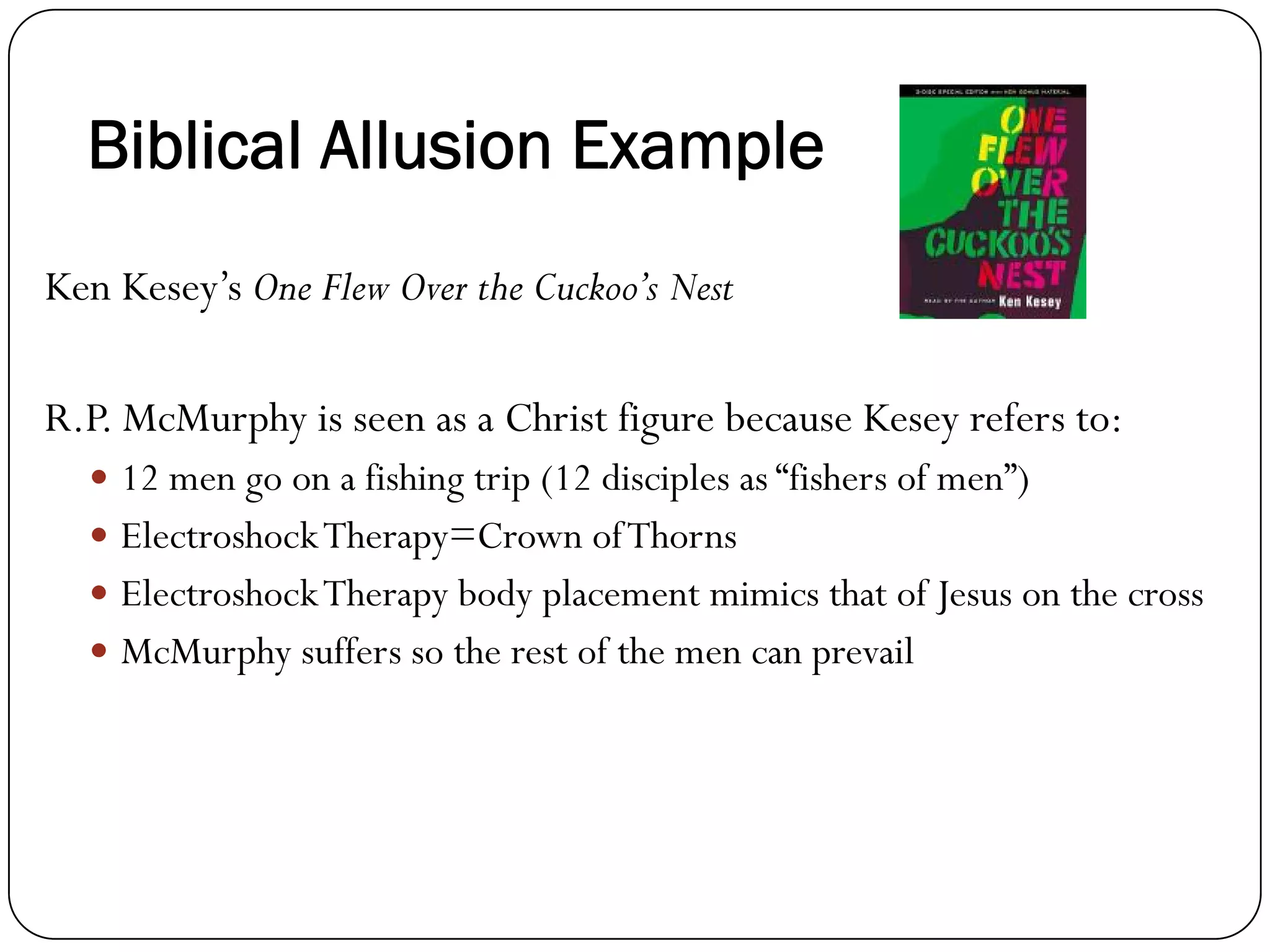 Biblical Allusion Example
Ken Kesey’s One Flew Over the Cuckoo’s Nest
R.P. McMurphy is seen as a Christ figure because Kesey refers to:
12 men go on a fishing trip (12 disciples as “fishers of men”)
ElectroshockTherapy=Crown ofThorns
ElectroshockTherapy body placement mimics that of Jesus on the cross
McMurphy suffers so the rest of the men can prevail
 