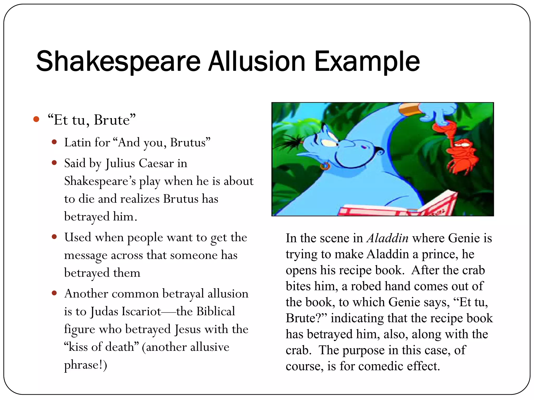“Et tu, Brute”
Latin for “And you, Brutus”
Said by Julius Caesar in
Shakespeare’s play when he is about
to die and realizes Brutus has
betrayed him.
Used when people want to get the
message across that someone has
betrayed them
Another common betrayal allusion
is to Judas Iscariot—the Biblical
figure who betrayed Jesus with the
“kiss of death” (another allusive
phrase!)
In the scene in Aladdin where Genie is
trying to make Aladdin a prince, he
opens his recipe book. After the crab
bites him, a robed hand comes out of
the book, to which Genie says, “Et tu,
Brute?” indicating that the recipe book
has betrayed him, also, along with the
crab. The purpose in this case, of
course, is for comedic effect.
Shakespeare Allusion Example
 