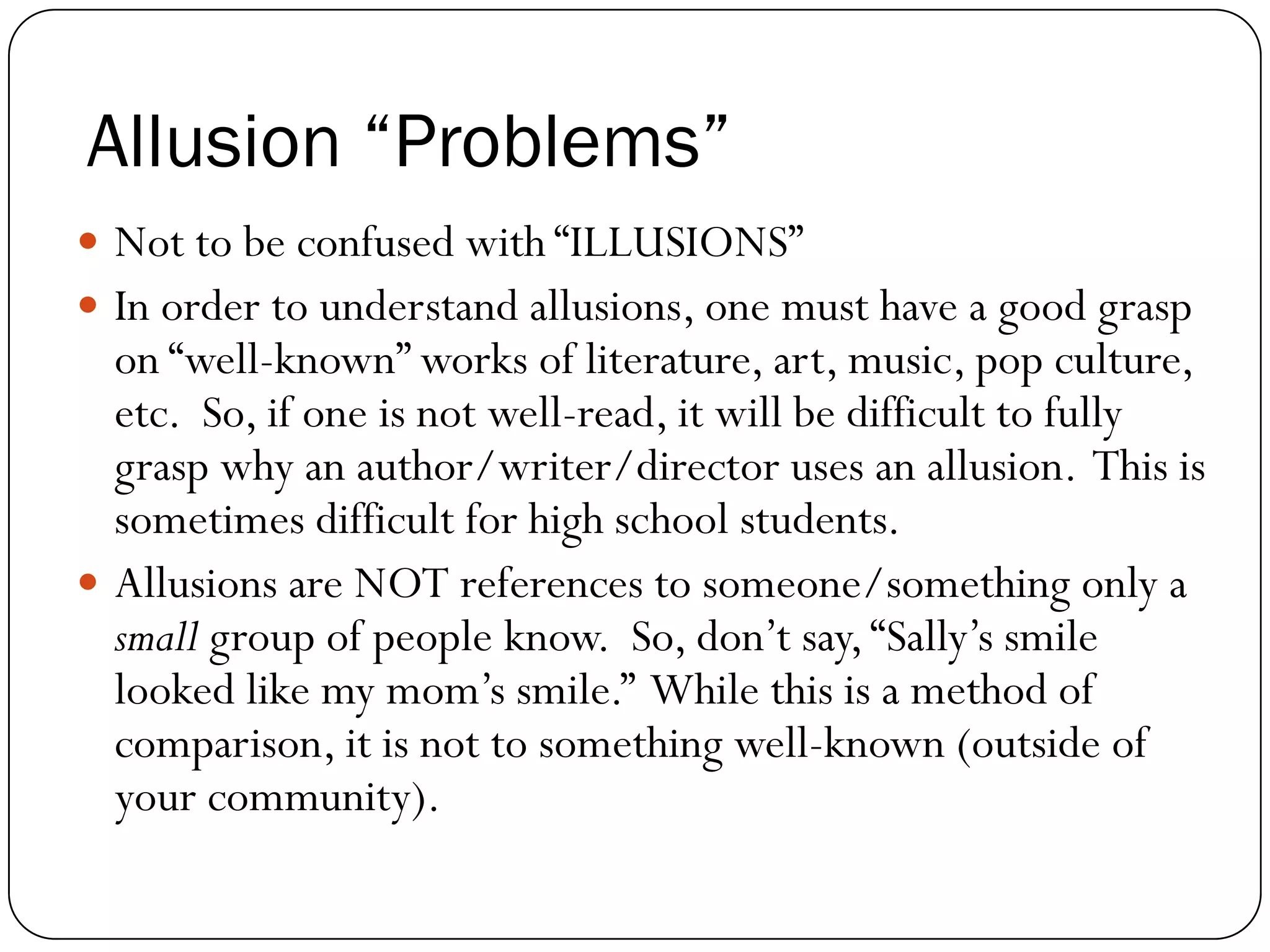 Allusion “Problems”
Not to be confused with “ILLUSIONS”
In order to understand allusions, one must have a good grasp
on “well-known” works of literature, art, music, pop culture,
etc. So, if one is not well-read, it will be difficult to fully
grasp why an author/writer/director uses an allusion. This is
sometimes difficult for high school students.
Allusions are NOT references to someone/something only a
small group of people know. So, don’t say,“Sally’s smile
looked like my mom’s smile.” While this is a method of
comparison, it is not to something well-known (outside of
your community).
 