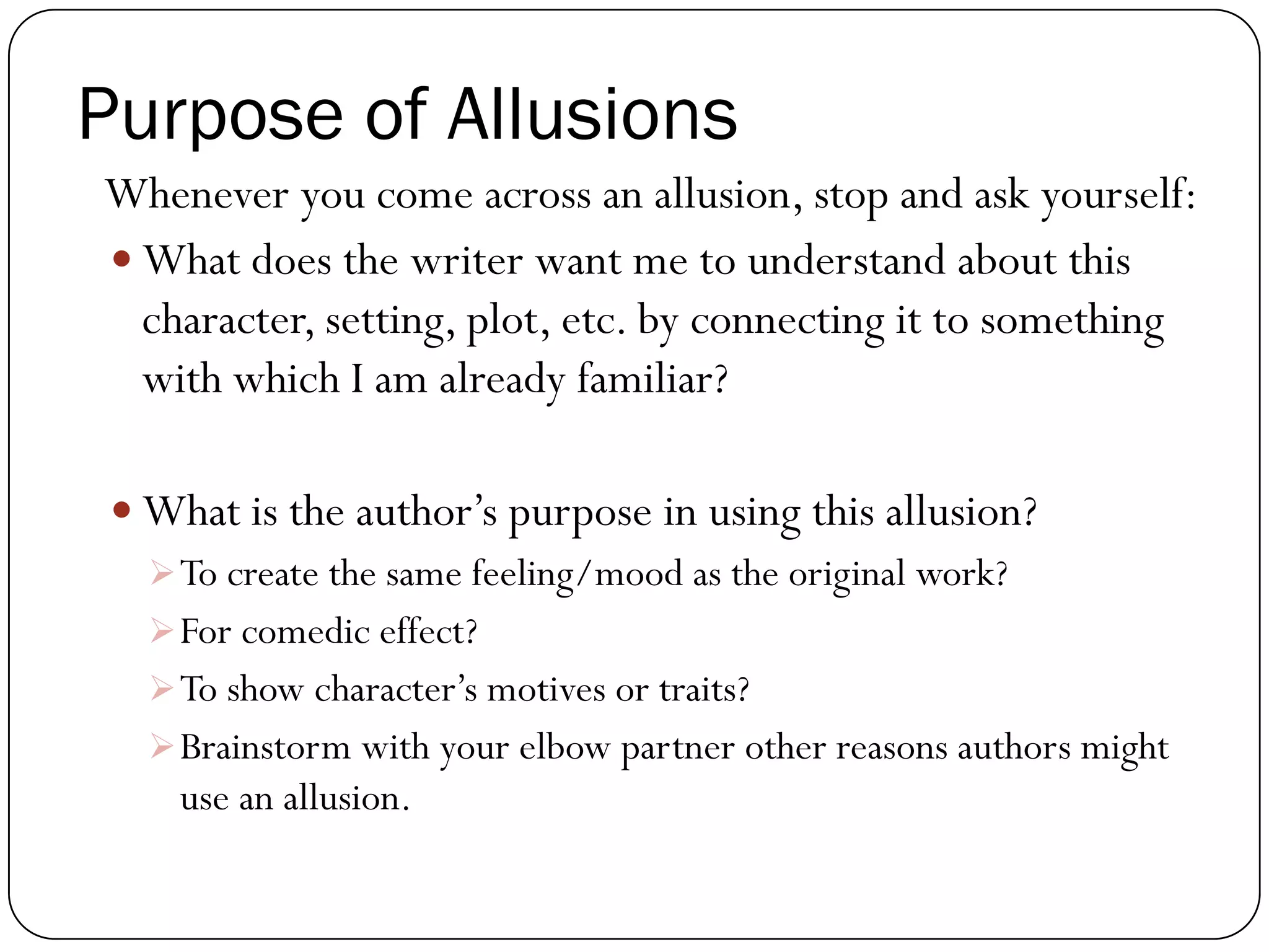 Purpose of Allusions
Whenever you come across an allusion, stop and ask yourself:
What does the writer want me to understand about this
character, setting, plot, etc. by connecting it to something
with which I am already familiar?
What is the author’s purpose in using this allusion?
To create the same feeling/mood as the original work?
For comedic effect?
To show character’s motives or traits?
Brainstorm with your elbow partner other reasons authors might
use an allusion.
 