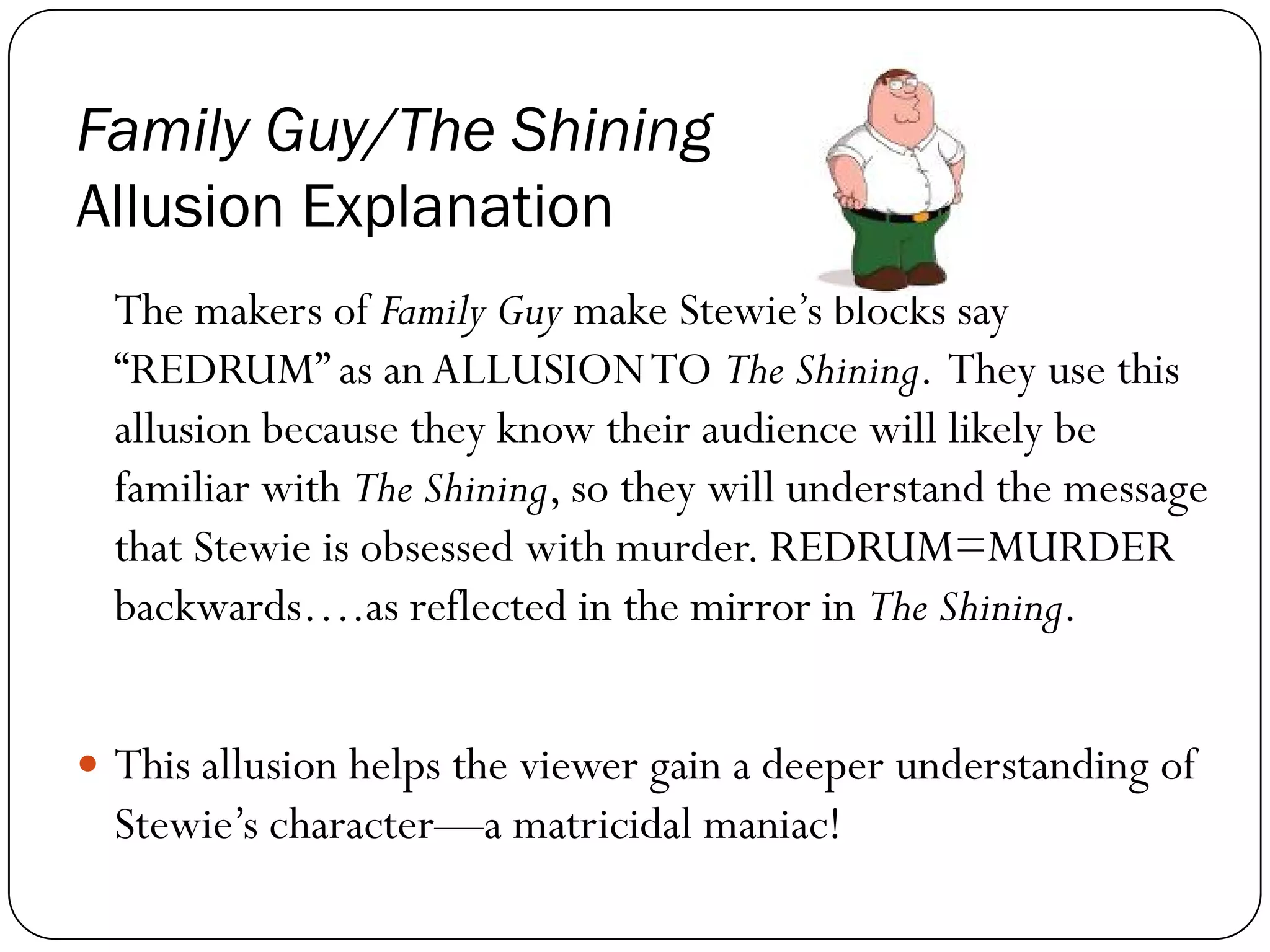 Family Guy/The Shining
Allusion Explanation
The makers of Family Guy make Stewie’s blocks say
“REDRUM” as anALLUSIONTO The Shining. They use this
allusion because they know their audience will likely be
familiar with The Shining, so they will understand the message
that Stewie is obsessed with murder. REDRUM=MURDER
backwards….as reflected in the mirror in The Shining.
This allusion helps the viewer gain a deeper understanding of
Stewie’s character—a matricidal maniac!
 