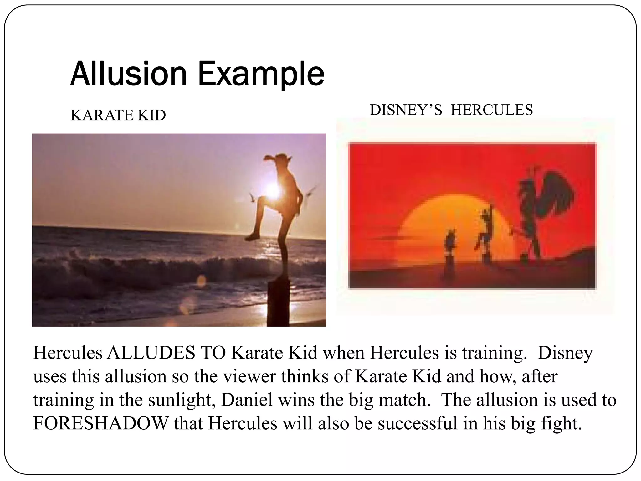KARATE KID DISNEY’S HERCULES
Hercules ALLUDES TO Karate Kid when Hercules is training. Disney
uses this allusion so the viewer thinks of Karate Kid and how, after
training in the sunlight, Daniel wins the big match. The allusion is used to
FORESHADOW that Hercules will also be successful in his big fight.
Allusion Example
 