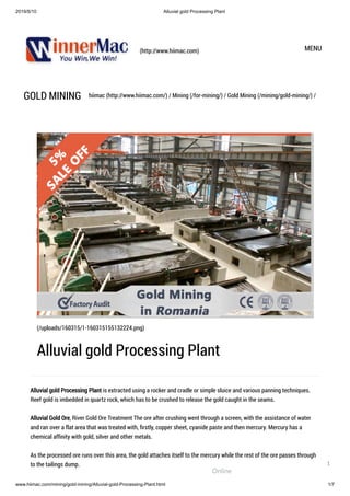 2019/5/10 Alluvial gold Processing Plant
www.hiimac.com/mining/gold-mining/Alluvial-gold-Processing-Plant.html 1/7
(http://www.hiimac.com) MENU
GOLD MINING hiimac (http://www.hiimac.com/) / Mining (/for-mining/) / Gold Mining (/mining/gold-mining/) /
Alluvial gold Processing Plant is extracted using a rocker and cradle or simple sluice and various panning techniques.
Reef gold is imbedded in quartz rock, which has to be crushed to release the gold caught in the seams.
Alluvial Gold Ore, River Gold Ore Treatment The ore after crushing went through a screen, with the assistance of water
and ran over a flat area that was treated with, ﬁrstly, copper sheet, cyanide paste and then mercury. Mercury has a
chemical afﬁnity with gold, silver and other metals.
As the processed ore runs over this area, the gold attaches itself to the mercury while the rest of the ore passes through
to the tailings dump.
(/uploads/160315/1-160315155132224.png)
Alluvial gold Processing Plant
Online
1
 