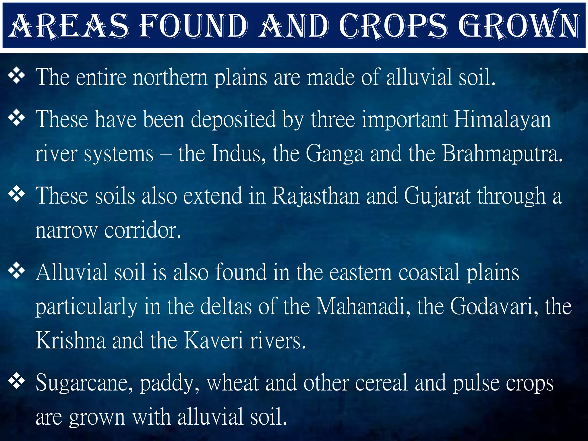  The entire northern plains are made of alluvial soil.
 These have been deposited by three important Himalayan
river systems – the Indus, the Ganga and the Brahmaputra.
 These soils also extend in Rajasthan and Gujarat through a
narrow corridor.
 Alluvial soil is also found in the eastern coastal plains
particularly in the deltas of the Mahanadi, the Godavari, the
Krishna and the Kaveri rivers.
 Sugarcane, paddy, wheat and other cereal and pulse crops
are grown with alluvial soil.
 