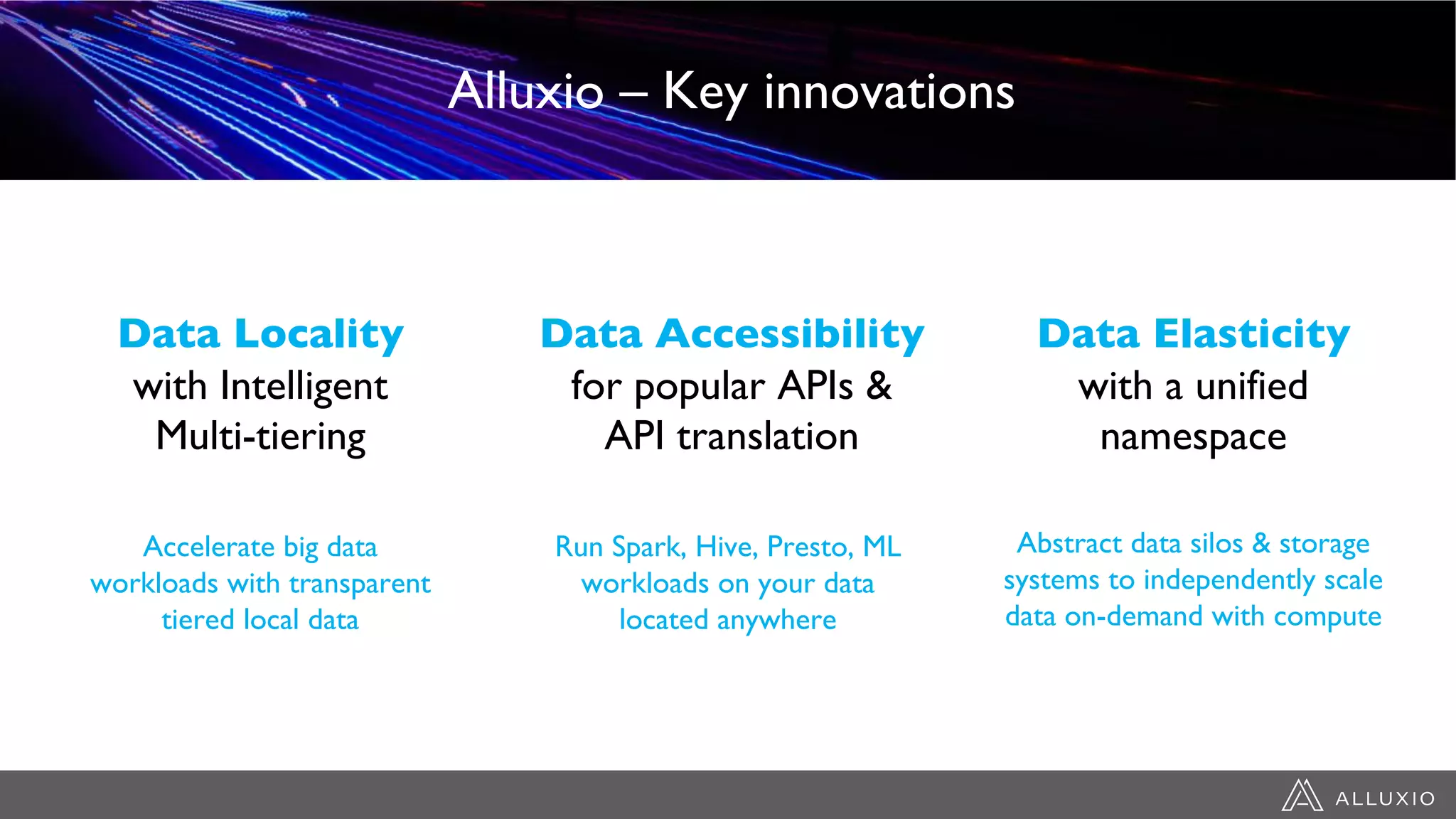Data Elasticity
with a unified
namespace
Abstract data silos & storage
systems to independently scale
data on-demand with compute
Run Spark, Hive, Presto, ML
workloads on your data
located anywhere
Accelerate big data
workloads with transparent
tiered local data
Data Accessibility
for popular APIs &
API translation
Data Locality
with Intelligent
Multi-tiering
Alluxio – Key innovations
 