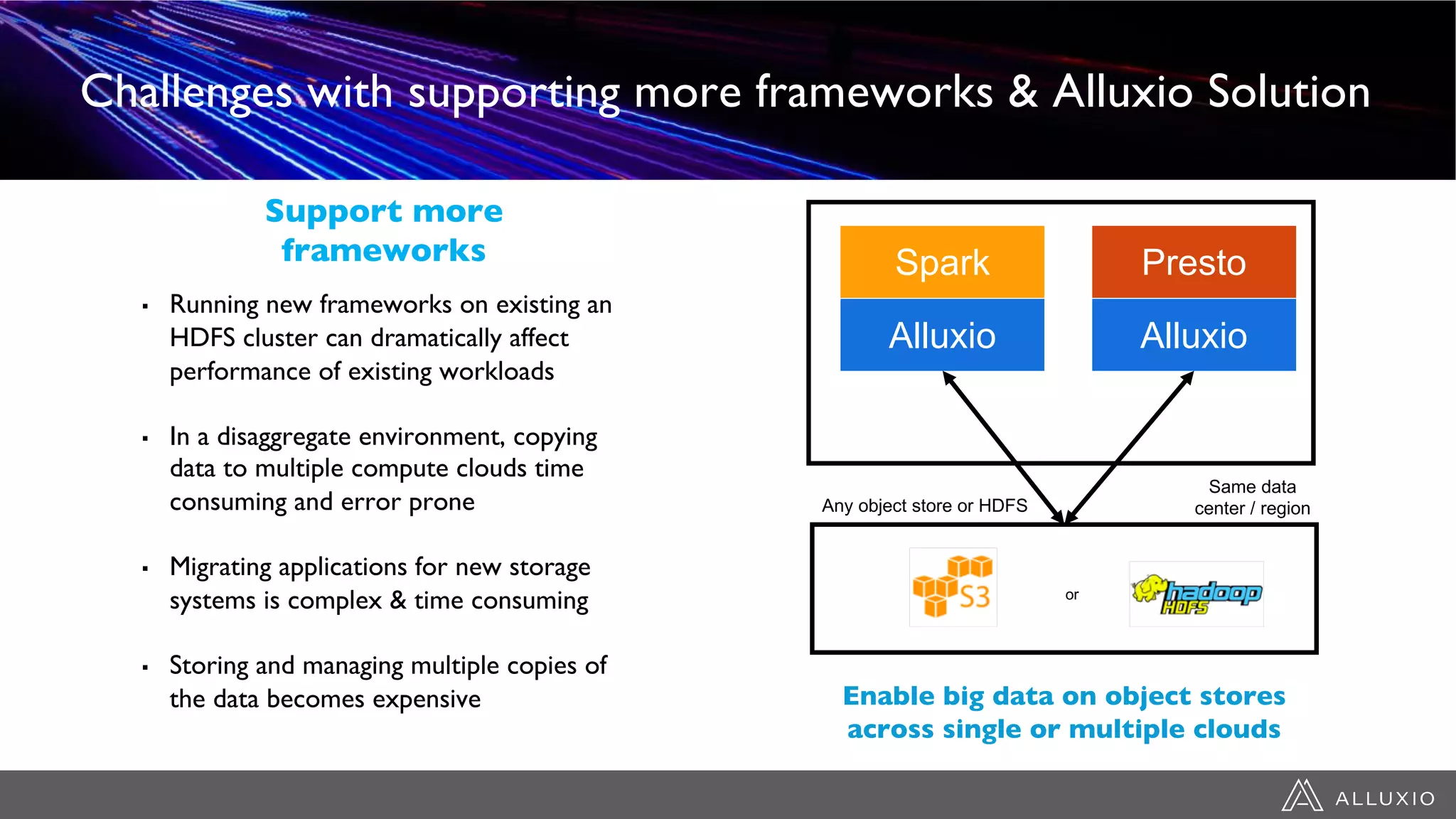 Challenges with supporting more frameworks & Alluxio Solution
▪ Running new frameworks on existing an
HDFS cluster can dramatically affect
performance of existing workloads
▪ In a disaggregate environment, copying
data to multiple compute clouds time
consuming and error prone
▪ Migrating applications for new storage
systems is complex & time consuming
▪ Storing and managing multiple copies of
the data becomes expensive
Support more
frameworks
Any object store or HDFS
Same data
center / region
Presto
Enable big data on object stores
across single or multiple clouds
or
Spark
Alluxio Alluxio
 