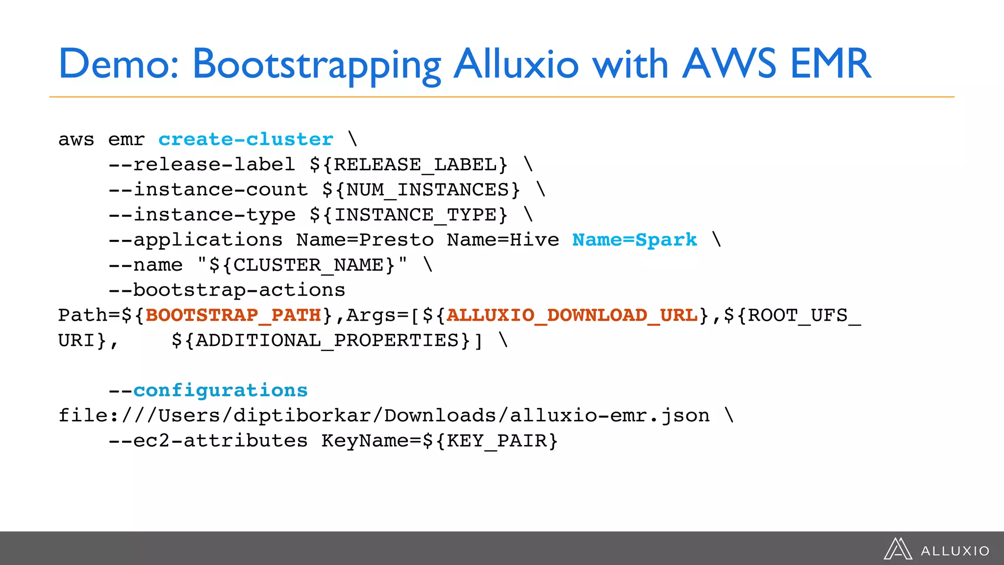 Demo: Bootstrapping Alluxio with AWS EMR
aws emr create-cluster 
--release-label ${RELEASE_LABEL} 
--instance-count ${NUM_INSTANCES} 
--instance-type ${INSTANCE_TYPE} 
--applications Name=Presto Name=Hive Name=Spark 
--name "${CLUSTER_NAME}" 
--bootstrap-actions
Path=${BOOTSTRAP_PATH},Args=[${ALLUXIO_DOWNLOAD_URL},${ROOT_UFS_
URI}, ${ADDITIONAL_PROPERTIES}] 
--configurations
file:///Users/diptiborkar/Downloads/alluxio-emr.json 
--ec2-attributes KeyName=${KEY_PAIR}
 