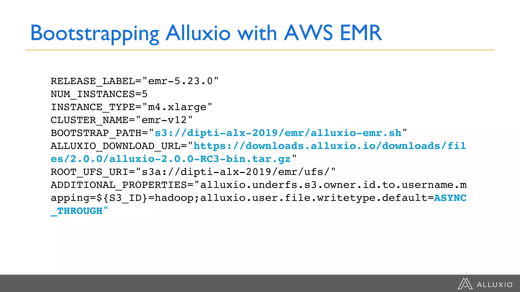 Bootstrapping Alluxio with AWS EMR
RELEASE_LABEL="emr-5.23.0"
NUM_INSTANCES=5
INSTANCE_TYPE="m4.xlarge"
CLUSTER_NAME="emr-v12"
BOOTSTRAP_PATH="s3://dipti-alx-2019/emr/alluxio-emr.sh"
ALLUXIO_DOWNLOAD_URL="https://downloads.alluxio.io/downloads/fil
es/2.0.0/alluxio-2.0.0-RC3-bin.tar.gz"
ROOT_UFS_URI="s3a://dipti-alx-2019/emr/ufs/"
ADDITIONAL_PROPERTIES="alluxio.underfs.s3.owner.id.to.username.m
apping=${S3_ID}=hadoop;alluxio.user.file.writetype.default=ASYNC
_THROUGH"
 