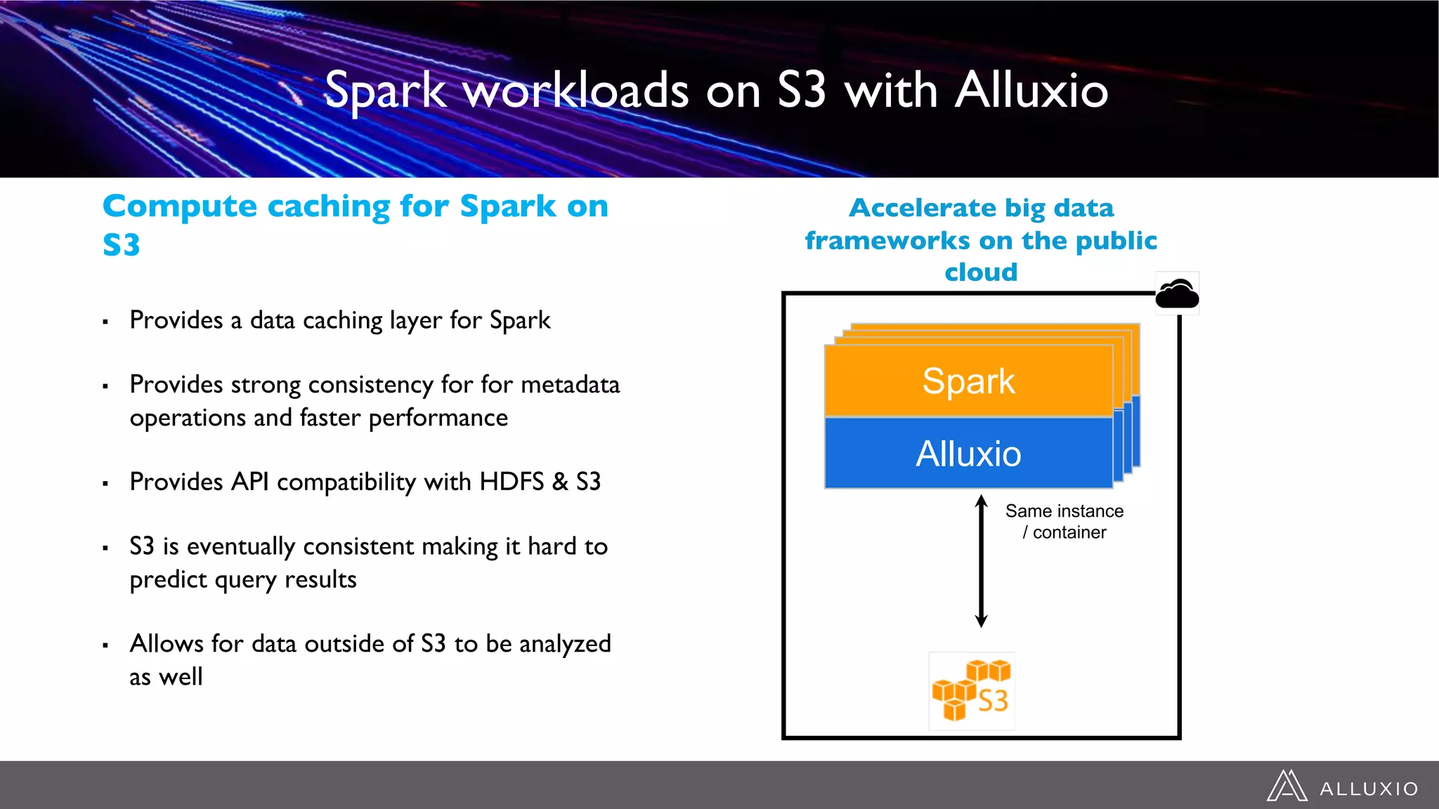 ▪ Provides a data caching layer for Spark
▪ Provides strong consistency for for metadata
operations and faster performance
▪ Provides API compatibility with HDFS & S3
▪ S3 is eventually consistent making it hard to
predict query results
▪ Allows for data outside of S3 to be analyzed
as well
Spark workloads on S3 with Alluxio
Compute caching for Spark on
S3
Accelerate big data
frameworks on the public
cloud
Same instance
/ container
Alluxio
Spark
AlluxioAlluxio
Spark
Alluxio
SparkSpark
 