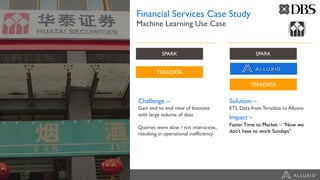 Financial Services Case Study
Machine Learning Use Case
Challenge –
Gain end to end view of business
with large volume of data
Queries were slow / not interactive,
resulting in operational inefficiency
Solution –
ETL Data from Teradata to Alluxio
Impact –
Faster Time to Market – “Now we
don’t have to work Sundays”
SPARK
TERADATA
SPARK
TERADATA
 