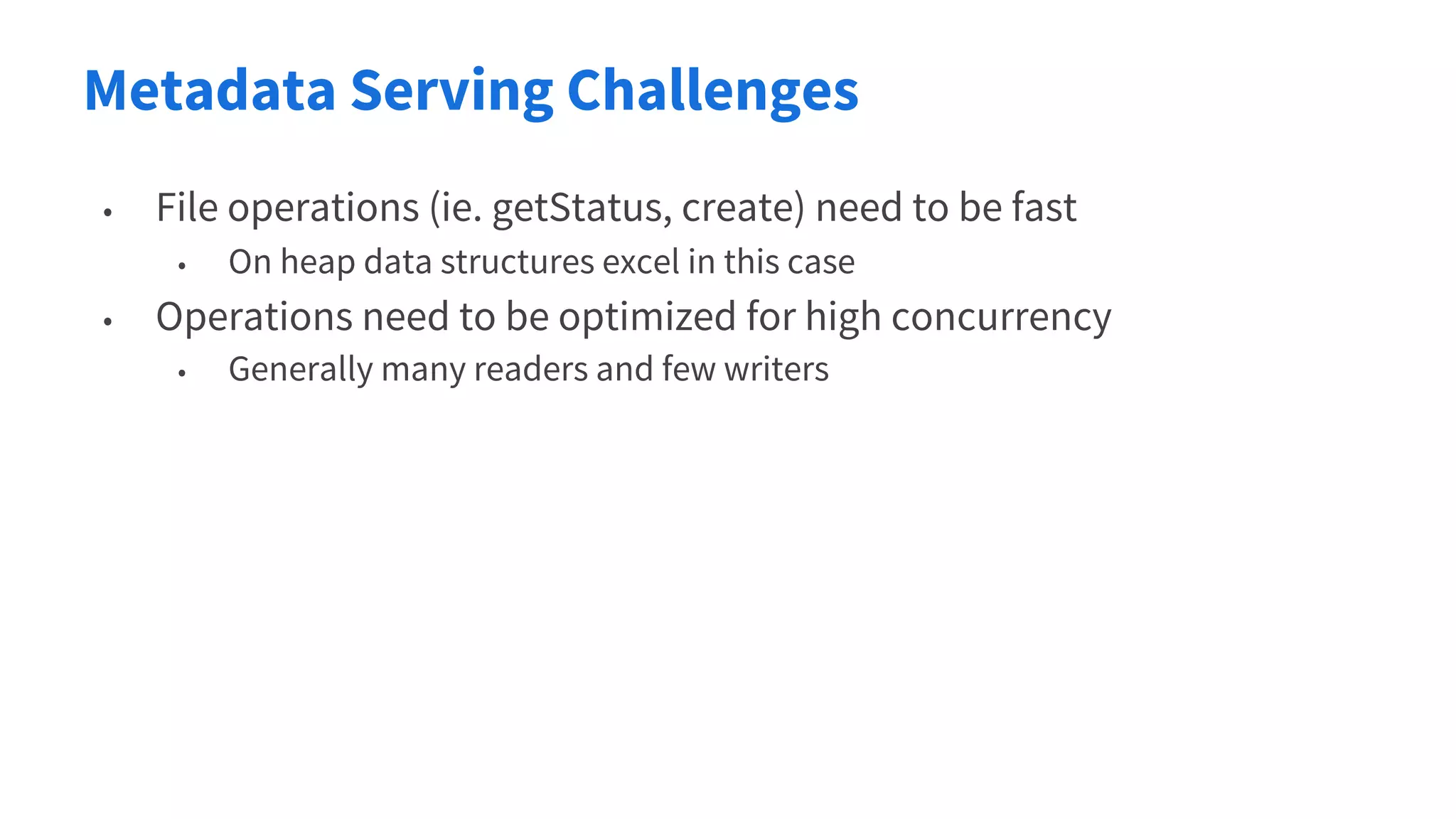 Metadata Serving Challenges
• File operations (ie. getStatus, create) need to be fast
• On heap data structures excel in this case
• Operations need to be optimized for high concurrency
• Generally many readers and few writers
 