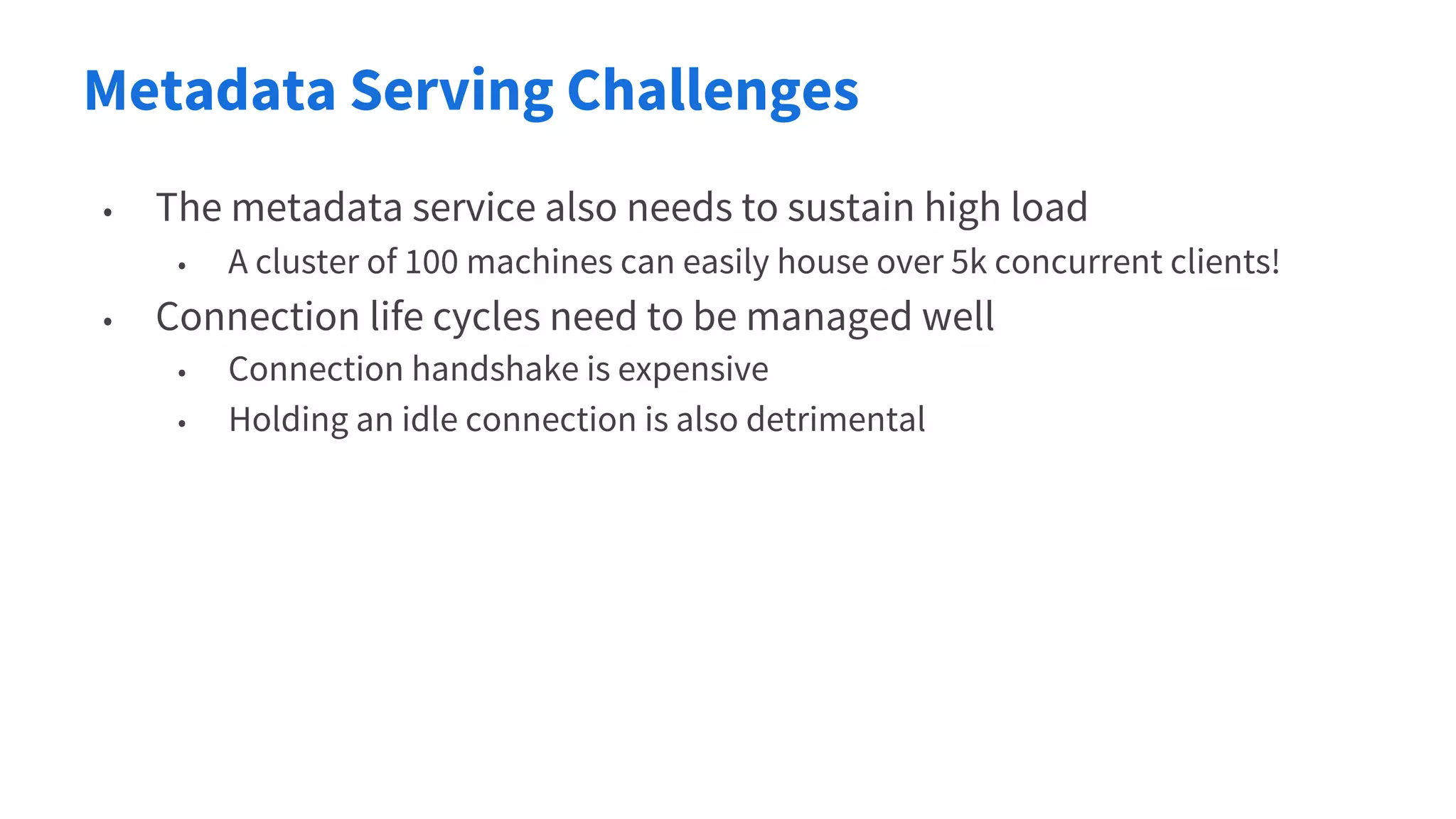Metadata Serving Challenges
• The metadata service also needs to sustain high load
• A cluster of 100 machines can easily house over 5k concurrent clients!
• Connection life cycles need to be managed well
• Connection handshake is expensive
• Holding an idle connection is also detrimental
 
