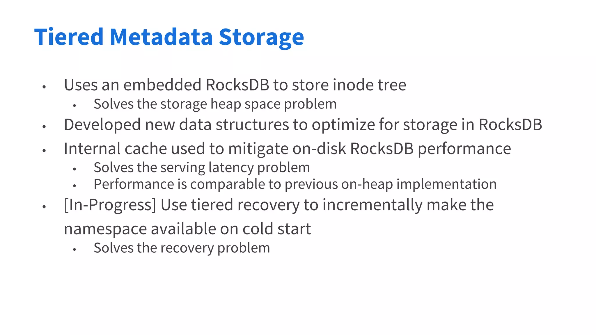 Tiered Metadata Storage
• Uses an embedded RocksDB to store inode tree
• Solves the storage heap space problem
• Developed new data structures to optimize for storage in RocksDB
• Internal cache used to mitigate on-disk RocksDB performance
• Solves the serving latency problem
• Performance is comparable to previous on-heap implementation
• [In-Progress] Use tiered recovery to incrementally make the
namespace available on cold start
• Solves the recovery problem
 