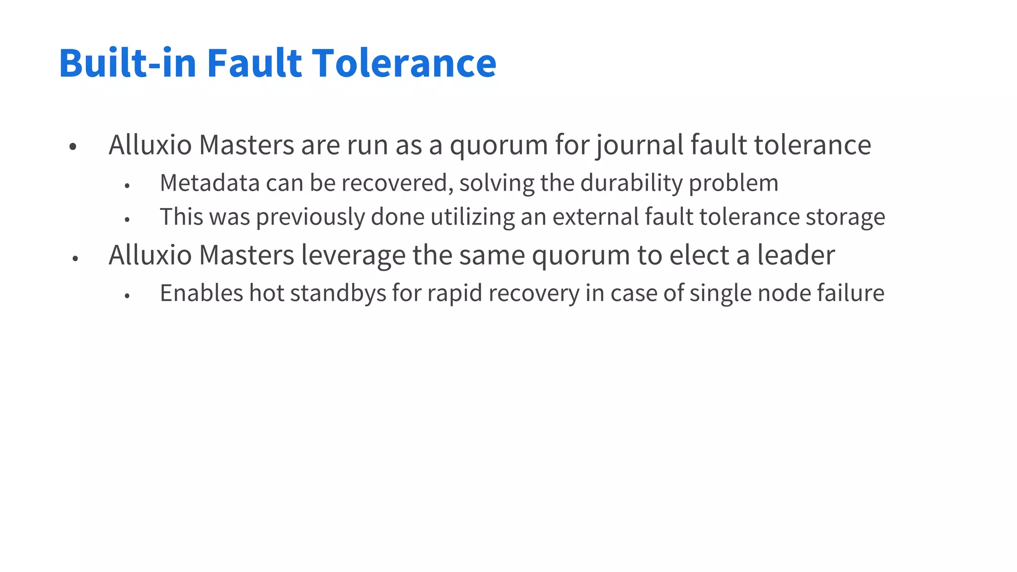 Built-in Fault Tolerance
• Alluxio Masters are run as a quorum for journal fault tolerance
• Metadata can be recovered, solving the durability problem
• This was previously done utilizing an external fault tolerance storage
• Alluxio Masters leverage the same quorum to elect a leader
• Enables hot standbys for rapid recovery in case of single node failure
 