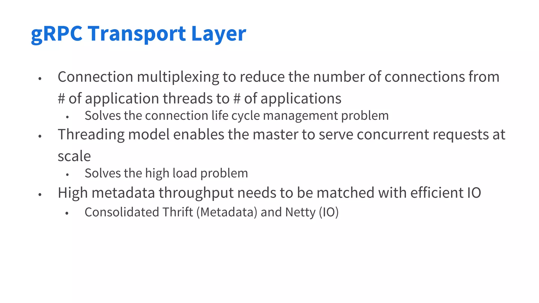 gRPC Transport Layer
• Connection multiplexing to reduce the number of connections from
# of application threads to # of applications
• Solves the connection life cycle management problem
• Threading model enables the master to serve concurrent requests at
scale
• Solves the high load problem
• High metadata throughput needs to be matched with efficient IO
• Consolidated Thrift (Metadata) and Netty (IO)
 