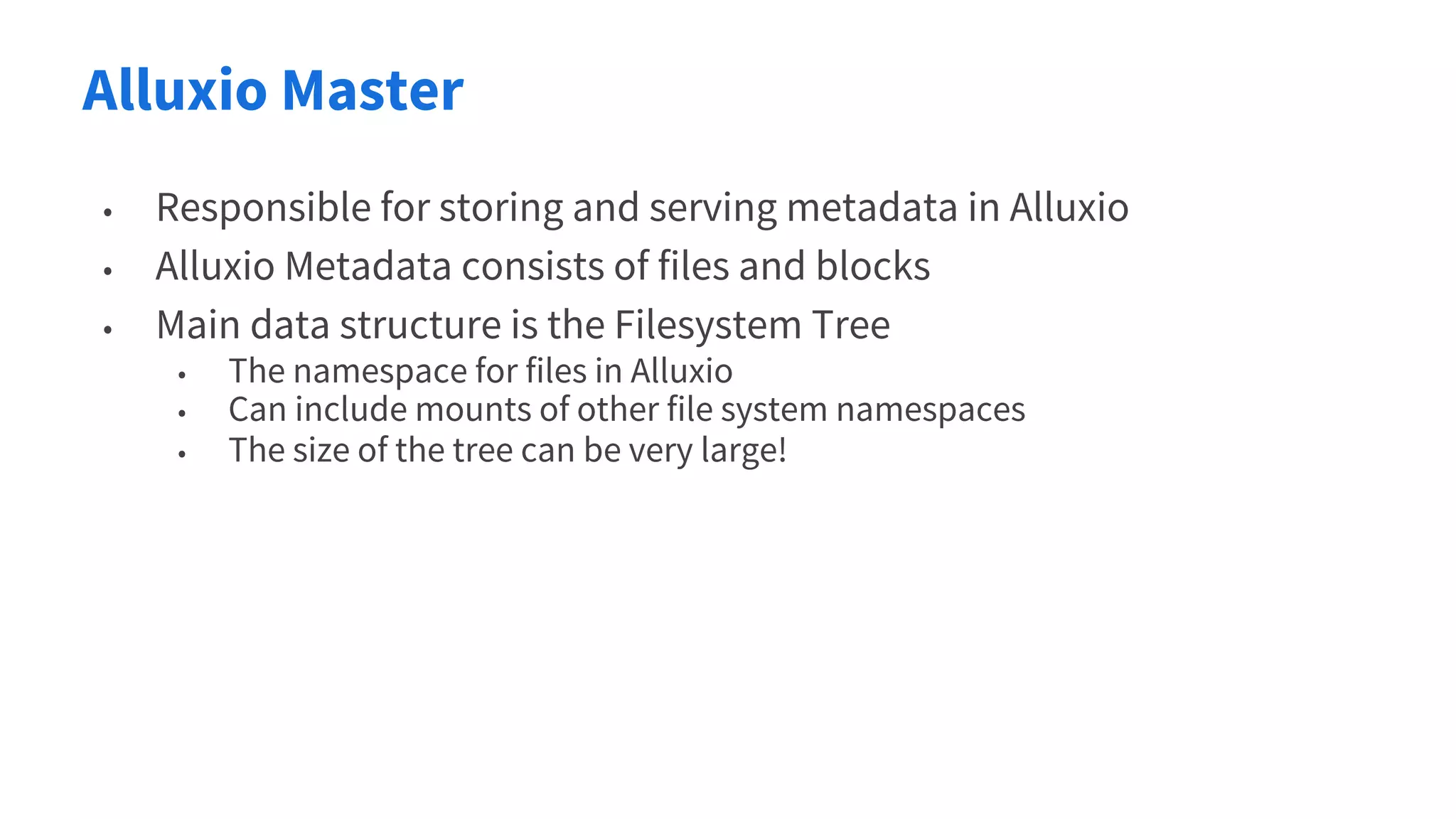 Alluxio Master
• Responsible for storing and serving metadata in Alluxio
• Alluxio Metadata consists of files and blocks
• Main data structure is the Filesystem Tree
• The namespace for files in Alluxio
• Can include mounts of other file system namespaces
• The size of the tree can be very large!
 