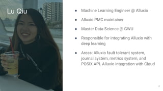 Lu Qiu ● Machine Learning Engineer @ Alluxio
● Alluxio PMC maintainer
● Master Data Science @ GWU
● Responsible for integrating Alluxio with
deep learning
● Areas: Alluxio fault tolerant system,
journal system, metrics system, and
POSIX API. Alluxio integration with Cloud
2
 