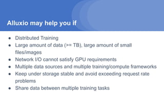 Alluxio may help you if
● Distributed Training
● Large amount of data (>= TB), large amount of small
files/images
● Network I/O cannot satisfy GPU requirements
● Multiple data sources and multiple training/compute frameworks
● Keep under storage stable and avoid exceeding request rate
problems
● Share data between multiple training tasks
 
