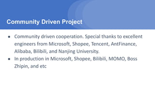 Community Driven Project
● Community driven cooperation. Special thanks to excellent
engineers from Microsoft, Shopee, Tencent, AntFinance,
Alibaba, Bilibili, and Nanjing University.
● In production in Microsoft, Shopee, Bilibili, MOMO, Boss
Zhipin, and etc
 